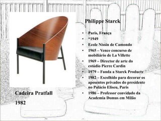 Philippe Starck
• Paris, França
• *1949
• Ecole Nissin de Camondo
• 1965 – Vence concurso de
mobiliário de La Villette
• 1969 – Director de arte do
estúdio Pierre Cardin
• 1979 – Funda a Starck Products
• 1982 – Escolhido para decorar os
aposentos privados do presidente
no Palácio Eliseu, Paris
• 1986 – Professor convidado da
Academia Domus em Milão
Cadeira Pratfall
1982
 