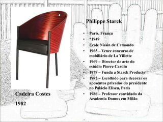 Philippe Starck
• Paris, França
• *1949
• Ecole Nissin de Camondo
• 1965 – Vence concurso de
mobiliário de La Villette
• 1969 – Director de arte do
estúdio Pierre Cardin
• 1979 – Funda a Starck Products
• 1982 – Escolhido para decorar os
aposentos privados do presidente
no Palácio Eliseu, Paris
• 1986 – Professor convidado da
Academia Domus em Milão
Cadeira Costes
1982
 