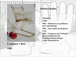 Stiletto Studios
• Alemanha
• *1959
• 1981 – Dedicou-se ao grafismo e
arte experimental
• 1991 – Abre atelier de design de
erros
• 1992 – Cooperou com Verband
der Systemberater fur
Produkgestaltung Design –
Labor Bremerhaven
Consumer’s Rest
1983
 