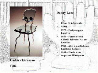 Danny Lane
• USA / Grã-Bretanha
• *1955
• 1975 – Emigrou para
Londres
• 1980 – Formou-se na
Central School of Art em
Londres
• 1981 – Abre um estúdio em
East End, Londres
• 1983 – Funda a sua
empresas, Glassworks
Cadeira Etruscan
1984
 