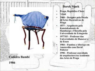Borek Sípek
• Praga, República Checa
• *1949
• 1968 – Designer pela Escola
de Artes Decorativas de
Praga
• 1977 – Arquitecto pela
Kunstakademie de
Hamburgo e Filosofia pela
Universidade de Estugarda
• 1977/83 – Professor das
Universidades de Hanover e
de Essen
• 1984 – Fundou a Alterego em
Amsterdão com David
Palterer
• 1990 – Professor convidado
de arquitectura na Academia
das Artes de Praga
Cadeira Bambi
1986
 