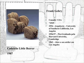 Frank Gehry
• Canadá / USA
• *1929
• 1954 - Arquitecto – University
of Southern Califórnia, Los
Angeles
• 1956/57 – Pós-Graduado pela
Harvard University,
Cambridge
• 1962 – Abre o seu atelier em
Los Angeles
Cadeirão Little Beaver
1987
 
