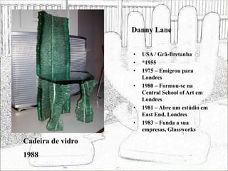 Danny Lane
• USA / Grã-Bretanha
• *1955
• 1975 – Emigrou para
Londres
• 1980 – Formou-se na
Central School of Art em
Londres
• 1981 – Abre um estúdio em
East End, Londres
• 1983 – Funda a sua
empresas, Glassworks
Cadeira de vidro
1988
 