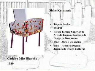 Shiro Kuramata
• Tóquio, Japão
• 1934/91
• Escola Técnica Superior de
Arte de Tóquio e Instituto de
Design de Kuwasawa
• 1965 – Abre o seu atelier
• 1981 – Recebe o Prémio
Japonês de Design Cultural
Cadeira Miss Blanche
1989
 