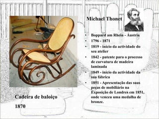 Michael Thonet
• Boppard am Rhein - Áustria
• 1796 - 1871
• 1819 - início da actividade do
seu atelier
• 1842 - patente para o processo
de curvatura de madeira
laminada
• 1849 - início da actividade da
sua fábrica
• 1851 - Apresentação das suas
peças de mobiliário na
Exposição de Londres em 1851,
onde venceu uma medalha de
bronze.
Cadeira de baloiço
1870
 