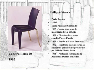 Philippe Starck
• Paris, França
• *1949
• Ecole Nissin de Camondo
• 1965 – Vence concurso de
mobiliário de La Villette
• 1969 – Director de arte do
estúdio Pierre Cardin
• 1979 – Funda a Starck Products
• 1982 – Escolhido para decorar os
aposentos privados do presidente
no Palácio Eliseu, Paris
• 1986 – Professor convidado da
Academia Domus em Milão
Cadeira Louis 20
1992
 