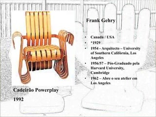 Frank Gehry
• Canadá / USA
• *1929
• 1954 - Arquitecto – University
of Southern Califórnia, Los
Angeles
• 1956/57 – Pós-Graduado pela
Harvard University,
Cambridge
• 1962 – Abre o seu atelier em
Los Angeles
Cadeirão Powerplay
1992
 