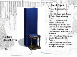 Borek Sípek
• Praga, República Checa
• *1949
• 1968 – Designer pela Escola
de Artes Decorativas de
Praga
• 1977 – Arquitecto pela
Kunstakademie de
Hamburgo e Filosofia pela
Universidade de Estugarda
• 1977/83 – Professor das
Universidades de Hanover e
de Essen
• 1984 – Fundou a Alterego em
Amsterdão com David
Palterer
• 1990 – Professor convidado
de arquitectura na Academia
das Artes de Praga
Cadeira
Bookshelves
1994
 