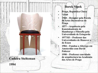 Borek Sípek
• Praga, República Checa
• *1949
• 1968 – Designer pela Escola
de Artes Decorativas de
Praga
• 1977 – Arquitecto pela
Kunstakademie de
Hamburgo e Filosofia pela
Universidade de Estugarda
• 1977/83 – Professor das
Universidades de Hanover e
de Essen
• 1984 – Fundou a Alterego em
Amsterdão com David
Palterer
• 1990 – Professor convidado
de arquitectura na Academia
das Artes de Praga
Cadeira Stelteman
1994
 