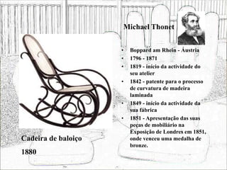 Michael Thonet
• Boppard am Rhein - Áustria
• 1796 - 1871
• 1819 - início da actividade do
seu atelier
• 1842 - patente para o processo
de curvatura de madeira
laminada
• 1849 - início da actividade da
sua fábrica
• 1851 - Apresentação das suas
peças de mobiliário na
Exposição de Londres em 1851,
onde venceu uma medalha de
bronze.
Cadeira de baloiço
1880
 