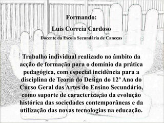 Formando:
Luis Correia Cardoso
Docente da Escola Secundária de Caneças
Trabalho individual realizado no âmbito da
acção de formação para o domínio da prática
pedagógica, com especial incidência para a
disciplina de Teoria do Design do 12º Ano do
Curso Geral das Artes do Ensino Secundário,
como suporte de caracterização da evolução
histórica das sociedades contemporâneas e da
utilização das novas tecnologias na educação.
 