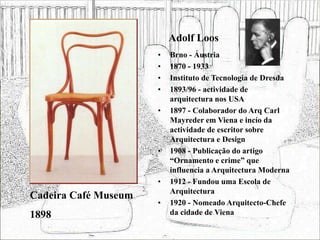 Adolf Loos
• Brno - Áustria
• 1870 - 1933
• Instituto de Tecnologia de Dresda
• 1893/96 - actividade de
arquitectura nos USA
• 1897 - Colaborador do Arq Carl
Mayreder em Viena e incío da
actividade de escritor sobre
Arquitectura e Design
• 1908 - Publicação do artigo
“Ornamento e crime” que
influencia a Arquitectura Moderna
• 1912 - Fundou uma Escola de
Arquitectura
• 1920 - Nomeado Arquitecto-Chefe
da cidade de Viena
Cadeira Café Museum
1898
 