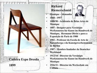 Richard
Riemerschmid
• Munique - Alemanha
• 1868 - 1957
• 1888/90 - Academia de Belas Artes de
Munique
• 1897 - Designer para Vereinigte
Werkstateten fur Kunst im Handwerk de
Munique, Hermann Obrist e para a
Exposição de Paris de 1900
• 1902 - Professor da Escola de Arte de
Nuremberga e da Kunstgewerbemuseum
de Berlim
• 1907 - Membro fundador da Deutscher
Werkbund
• 1912/14 - Director da Vereinigte
Werkstateten fur Kunst im Handwerk de
Munique
• 1926/31 - Director da Werkschule em
Colónia
Cadeira Expo Dresda
1899
 