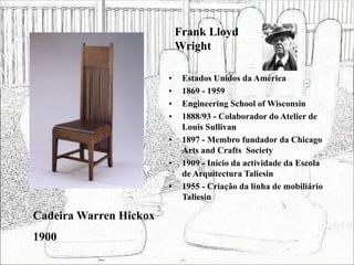Frank Lloyd
Wright
• Estados Unidos da América
• 1869 - 1959
• Engineering School of Wisconsin
• 1888/93 - Colaborador do Atelier de
Louis Sullivan
• 1897 - Membro fundador da Chicago
Arts and Crafts Society
• 1909 - Início da actividade da Escola
de Arquitectura Taliesin
• 1955 - Criação da linha de mobiliário
Taliesin
Cadeira Warren Hickox
1900
 