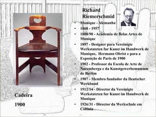 Richard
Riemerschmid
• Munique - Alemanha
• 1868 - 1957
• 1888/90 - Academia de Belas Artes de
Munique
• 1897 - Designer para Vereinigte
Werkstateten fur Kunst im Handwerk de
Munique, Hermann Obrist e para a
Exposição de Paris de 1900
• 1902 - Professor da Escola de Arte de
Nuremberga e da Kunstgewerbemuseum
de Berlim
• 1907 - Membro fundador da Deutscher
Werkbund
• 1912/14 - Director da Vereinigte
Werkstateten fur Kunst im Handwerk de
Munique
• 1926/31 - Director da Werkschule em
Colónia
Cadeira
1900
 
