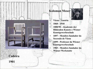 Koloman Moser
• Viena - Áustria
• 1868 - 1918
• 1888/90 - Akademie der
Bildenden Kunste e Wiener
Kunstgewerbeschule
• 1897 - Membro fundador da
Secessão de Viena
• 1899 - Professor da Wiener
Kunstgewerbeschule
• 1903 - Membro fundador da
Wiener Werkstatte
Cadeira
1901
 