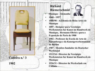Richard
Riemerschmid
• Munique - Alemanha
• 1868 - 1957
• 1888/90 - Academia de Belas Artes de
Munique
• 1897 - Designer para Vereinigte
Werkstateten fur Kunst im Handwerk de
Munique, Hermann Obrist e para a
Exposição de Paris de 1900
• 1902 - Professor da Escola de Arte de
Nuremberga e da Kunstgewerbemuseum
de Berlim
• 1907 - Membro fundador da Deutscher
Werkbund
• 1912/14 - Director da Vereinigte
Werkstateten fur Kunst im Handwerk de
Munique
• 1926/31 - Director da Werkschule em
Colónia
Cadeira n.º 3
1902
 