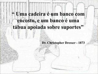 “ Uma cadeira é um banco com
encosto, e um banco é uma
tábua apoiada sobre suportes”
Dr. Christopher Dresser - 1873
 