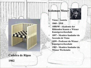Koloman Moser
• Viena - Áustria
• 1868 - 1918
• 1888/90 - Akademie der
Bildenden Kunste e Wiener
Kunstgewerbeschule
• 1897 - Membro fundador da
Secessão de Viena
• 1899 - Professor da Wiener
Kunstgewerbeschule
• 1903 - Membro fundador da
Wiener Werkstatte
Cadeira de Ripas
1902
 