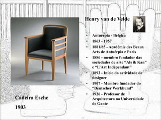 Henry van de Velde
• Antuérpia - Bélgica
• 1863 - 1957
• 1881/85 - Académie des Beaux
Arts de Antuérpia e Paris
• 1886 - membro fundador das
sociedades de arte “Als ik Kan”
e “L’Art Indépendant”
• 1892 - Início da actividade de
designer
• 1907 - Membro fundador do
“Deutscher Werkbund”
• 1926 - Professor de
Arquitectura na Universidade
de Gante
Cadeira Esche
1903
 