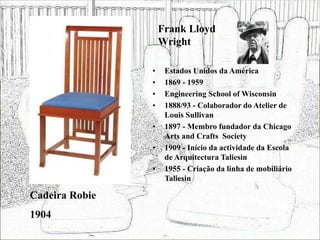 Frank Lloyd
Wright
• Estados Unidos da América
• 1869 - 1959
• Engineering School of Wisconsin
• 1888/93 - Colaborador do Atelier de
Louis Sullivan
• 1897 - Membro fundador da Chicago
Arts and Crafts Society
• 1909 - Início da actividade da Escola
de Arquitectura Taliesin
• 1955 - Criação da linha de mobiliário
Taliesin
Cadeira Robie
1904
 