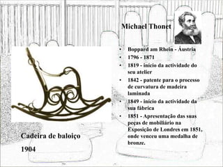 Michael Thonet
• Boppard am Rhein - Áustria
• 1796 - 1871
• 1819 - início da actividade do
seu atelier
• 1842 - patente para o processo
de curvatura de madeira
laminada
• 1849 - início da actividade da
sua fábrica
• 1851 - Apresentação das suas
peças de mobiliário na
Exposição de Londres em 1851,
onde venceu uma medalha de
bronze.
Cadeira de baloiço
1904
 