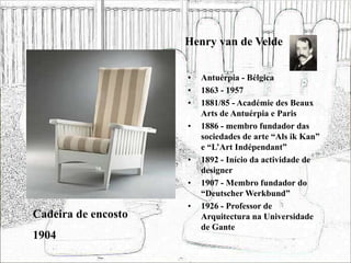 Henry van de Velde
• Antuérpia - Bélgica
• 1863 - 1957
• 1881/85 - Académie des Beaux
Arts de Antuérpia e Paris
• 1886 - membro fundador das
sociedades de arte “Als ik Kan”
e “L’Art Indépendant”
• 1892 - Início da actividade de
designer
• 1907 - Membro fundador do
“Deutscher Werkbund”
• 1926 - Professor de
Arquitectura na Universidade
de Gante
Cadeira de encosto
1904
 