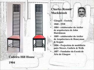 Charles Rennie
Mackintosh
• Glasgow - Escócia
• 1868 - 1928
• 1884 - colaborador do Atelier
de arquitectura de John
Hutchinson
• 1889 - colaborador do Atelier
de Arquitectura de Honeyman
& Keppie
• 1896 - Projectista de mobiliário
para Messrs. Guthrie & Wells
• 1897 - Fundador da Escola de
Arte de Glasgow
Cadeira Hill House
1904
 