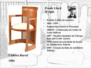 Frank Lloyd
Wright
• Estados Unidos da América
• 1869 - 1959
• Engineering School of Wisconsin
• 1888/93 - Colaborador do Atelier de
Louis Sullivan
• 1897 - Membro fundador da Chicago
Arts and Crafts Society
• 1909 - Início da actividade da Escola
de Arquitectura Taliesin
• 1955 - Criação da linha de mobiliário
Taliesin
Cadeira Barrel
1904
 