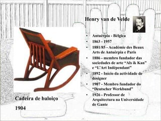 Henry van de Velde
• Antuérpia - Bélgica
• 1863 - 1957
• 1881/85 - Académie des Beaux
Arts de Antuérpia e Paris
• 1886 - membro fundador das
sociedades de arte “Als ik Kan”
e “L’Art Indépendant”
• 1892 - Início da actividade de
designer
• 1907 - Membro fundador do
“Deutscher Werkbund”
• 1926 - Professor de
Arquitectura na Universidade
de Gante
Cadeira de baloiço
1904
 