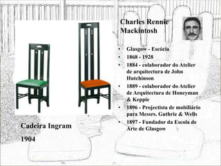Charles Rennie
Mackintosh
• Glasgow - Escócia
• 1868 - 1928
• 1884 - colaborador do Atelier
de arquitectura de John
Hutchinson
• 1889 - colaborador do Atelier
de Arquitectura de Honeyman
& Keppie
• 1896 - Projectista de mobiliário
para Messrs. Guthrie & Wells
• 1897 - Fundador da Escola de
Arte de Glasgow
Cadeira Ingram
1904
 