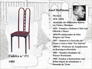 Josef Hoffmann
• Morávia
• 1870 - 1956
• Akademie der Bildenden Kunste
em Viena e Munique
• 1855 - Fundou o Siebener Club com
Olbrich e Moser
• 1896/99 colaborador de Otto
Wagner em Viena
• 1897 - Juntou-se à Secessão de
Viena e criou a Sala “Ver Sacrun”
• 1899/41 - Professor de Arquitectura
na Kunstgewerbeschule
• 1903 - Membro fundador da
Wiener Werkstatte
• 1905- Fundou a Kunstschau com
Klimt depois de abandonar a
Secessão de Viena
Cadeira n.º 371
1905
 
