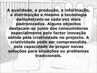 A qualidade, a produção, a informação,
a distribuição e mesmo a tecnologia
demonstram-se cada vez mais
padronizados. Alguns objectos
destacam-se junto dos consumidores
especialmente pelo factor inovação
obtida pela criatividade no projecto. A
criatividade pode ser compreendida
pela capacidade de propor novas
soluções para situações ou problemas
tradicionais.
 