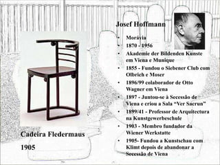 Josef Hoffmann
• Morávia
• 1870 - 1956
• Akademie der Bildenden Kunste
em Viena e Munique
• 1855 - Fundou o Siebener Club com
Olbrich e Moser
• 1896/99 colaborador de Otto
Wagner em Viena
• 1897 - Juntou-se à Secessão de
Viena e criou a Sala “Ver Sacrun”
• 1899/41 - Professor de Arquitectura
na Kunstgewerbeschule
• 1903 - Membro fundador da
Wiener Werkstatte
• 1905- Fundou a Kunstschau com
Klimt depois de abandonar a
Secessão de Viena
Cadeira Fledermaus
1905
 