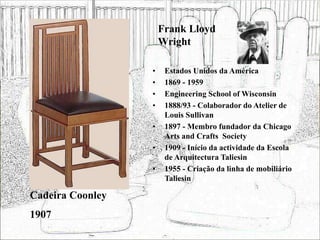 Frank Lloyd
Wright
• Estados Unidos da América
• 1869 - 1959
• Engineering School of Wisconsin
• 1888/93 - Colaborador do Atelier de
Louis Sullivan
• 1897 - Membro fundador da Chicago
Arts and Crafts Society
• 1909 - Início da actividade da Escola
de Arquitectura Taliesin
• 1955 - Criação da linha de mobiliário
Taliesin
Cadeira Coonley
1907
 