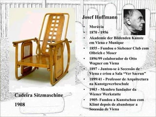 Josef Hoffmann
• Morávia
• 1870 - 1956
• Akademie der Bildenden Kunste
em Viena e Munique
• 1855 - Fundou o Siebener Club com
Olbrich e Moser
• 1896/99 colaborador de Otto
Wagner em Viena
• 1897 - Juntou-se à Secessão de
Viena e criou a Sala “Ver Sacrun”
• 1899/41 - Professor de Arquitectura
na Kunstgewerbeschule
• 1903 - Membro fundador da
Wiener Werkstatte
• 1905- Fundou a Kunstschau com
Klimt depois de abandonar a
Secessão de Viena
Cadeira Sitzmaschine
1908
 