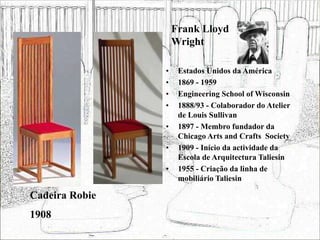 Frank Lloyd
Wright
• Estados Unidos da América
• 1869 - 1959
• Engineering School of Wisconsin
• 1888/93 - Colaborador do Atelier
de Louis Sullivan
• 1897 - Membro fundador da
Chicago Arts and Crafts Society
• 1909 - Início da actividade da
Escola de Arquitectura Taliesin
• 1955 - Criação da linha de
mobiliário Taliesin
Cadeira Robie
1908
 
