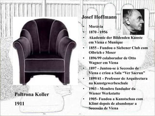 Josef Hoffmann
• Morávia
• 1870 - 1956
• Akademie der Bildenden Kunste
em Viena e Munique
• 1855 - Fundou o Siebener Club com
Olbrich e Moser
• 1896/99 colaborador de Otto
Wagner em Viena
• 1897 - Juntou-se à Secessão de
Viena e criou a Sala “Ver Sacrun”
• 1899/41 - Professor de Arquitectura
na Kunstgewerbeschule
• 1903 - Membro fundador da
Wiener Werkstatte
• 1905- Fundou a Kunstschau com
Klimt depois de abandonar a
Secessão de Viena
Poltrona Koller
1911
 
