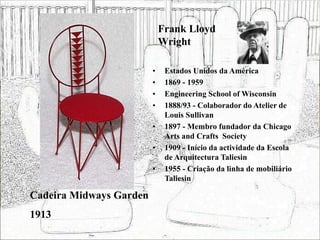 Frank Lloyd
Wright
• Estados Unidos da América
• 1869 - 1959
• Engineering School of Wisconsin
• 1888/93 - Colaborador do Atelier de
Louis Sullivan
• 1897 - Membro fundador da Chicago
Arts and Crafts Society
• 1909 - Início da actividade da Escola
de Arquitectura Taliesin
• 1955 - Criação da linha de mobiliário
Taliesin
Cadeira Midways Garden
1913
 