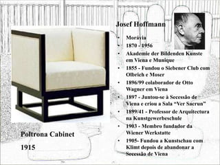 Josef Hoffmann
• Morávia
• 1870 - 1956
• Akademie der Bildenden Kunste
em Viena e Munique
• 1855 - Fundou o Siebener Club com
Olbrich e Moser
• 1896/99 colaborador de Otto
Wagner em Viena
• 1897 - Juntou-se à Secessão de
Viena e criou a Sala “Ver Sacrun”
• 1899/41 - Professor de Arquitectura
na Kunstgewerbeschule
• 1903 - Membro fundador da
Wiener Werkstatte
• 1905- Fundou a Kunstschau com
Klimt depois de abandonar a
Secessão de Viena
Poltrona Cabinet
1915
 