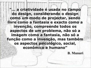 "... a criatividade é usada no campo
do design, considerando o design
como um modo de projectar, sendo
livre como a fantasia e exacto como a
invenção, compreende todos os
aspectos de um problema, não só a
imagem como a fantasia, não só a
função como a invenção, mas também
os aspectos psicológico, social,
económico e humano”
B. Munari
 