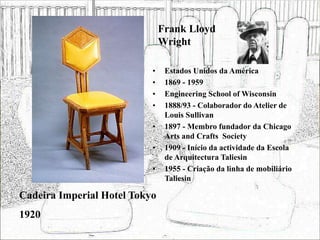 Frank Lloyd
Wright
• Estados Unidos da América
• 1869 - 1959
• Engineering School of Wisconsin
• 1888/93 - Colaborador do Atelier de
Louis Sullivan
• 1897 - Membro fundador da Chicago
Arts and Crafts Society
• 1909 - Início da actividade da Escola
de Arquitectura Taliesin
• 1955 - Criação da linha de mobiliário
Taliesin
Cadeira Imperial Hotel Tokyo
1920
 