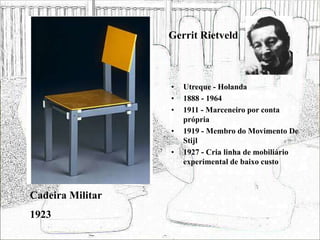 Gerrit Rietveld
• Utreque - Holanda
• 1888 - 1964
• 1911 - Marceneiro por conta
própria
• 1919 - Membro do Movimento De
Stijl
• 1927 - Cria linha de mobiliário
experimental de baixo custo
Cadeira Militar
1923
 