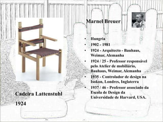 Marnel Breuer
• Hungria
• 1902 - 1981
• 1924 - Arquitecto - Bauhaus,
Weimar, Alemanha
• 1924 / 25 - Professor responsável
pelo Atelier de mobiliário,
Bauhaus, Weimar, Alemanha
• 1935 - Controlador de design na
Isokon, Londres, Inglaterra
• 1937 / 46 - Professor associado da
Escola de Design da
Universidade de Harvard, USA.
Cadeira Lattenstuhl
1924
 