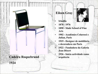 Eileen Gray
• Irlanda
• 1878 - 1976
• 1898 - Slade School of Fine
Arts
• 1902 - Académies Colarossi e
Julian, Paris
• 1919 - Designer de mobiliário
e decoradora em Paris
• 1922 - Fundadora da Galeria
Jean Désert
• 1926 - Inicia actividade como
arquitecta
Cadeira Roquebrund
1924
 