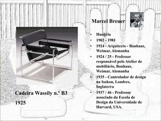 Marcel Breuer
• Hungria
• 1902 - 1981
• 1924 - Arquitecto - Bauhaus,
Weimar, Alemanha
• 1924 / 25 - Professor
responsável pelo Atelier de
mobiliário, Bauhaus,
Weimar, Alemanha
• 1935 - Controlador de design
na Isokon, Londres,
Inglaterra
• 1937 / 46 - Professor
associado da Escola de
Design da Universidade de
Harvard, USA.
Cadeira Wassily n.º B3
1925
 
