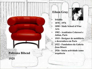 Eileen Gray
• Irlanda
• 1878 - 1976
• 1898 - Slade School of Fine
Arts
• 1902 - Académies Colarossi e
Julian, Paris
• 1919 - Designer de mobiliário
e decoradora em Paris
• 1922 - Fundadora da Galeria
Jean Désert
• 1926 - Inicia actividade como
arquitecta
Poltrona Bibend
1925
 
