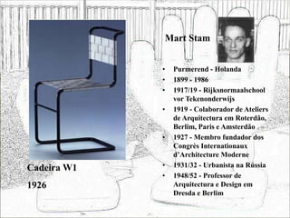 Mart Stam
• Purmerend - Holanda
• 1899 - 1986
• 1917/19 - Rijksnormaalschool
vor Tekenonderwijs
• 1919 - Colaborador de Ateliers
de Arquitectura em Roterdão,
Berlim, Paris e Amsterdão
• 1927 - Membro fundador dos
Congrès Internationaux
d’Architecture Moderne
• 1931/32 - Urbanista na Rússia
• 1948/52 - Professor de
Arquitectura e Design em
Dresda e Berlim
Cadeira W1
1926
 