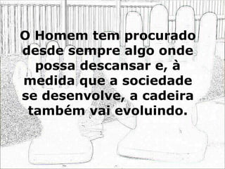 O Homem tem procurado
desde sempre algo onde
possa descansar e, à
medida que a sociedade
se desenvolve, a cadeira
também vai evoluindo.
 