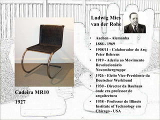Ludwig Mies
van der Rohe
• Aachen - Alemanha
• 1886 - 1969
• 1908/11 - Colaborador do Arq
Peter Behrens
• 1919 - Aderiu ao Movimento
Revolucionário
Novembergruppe
• 1926 - Eleito Vice-Presidente da
Deutscher Werkbund
• 1930 - Director da Bauhaus
onde era professor de
arquitectura
• 1938 - Professor do Illinois
Institute of Technology em
Chicago - USA
Cadeira MR10
1927
 
